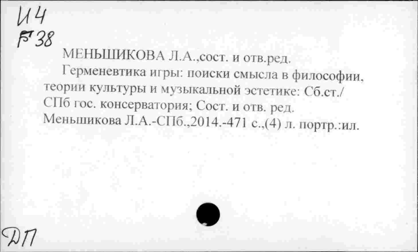 ﻿Г38
МЕНЬШИКОВА Л.А.,сост. и отв.ред.
I ерменевтика игры: поиски смысла в философии, теории культуры и музыкальной эстетике: Сб.ст./ СПб гос. консерватория; Сост. и отв. ред. Меньшикова Л.А.-СПб.,2014.-471 с.,(4) л. портр.шл.